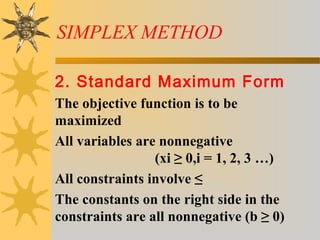 SIMPLEX METHOD
2. Standard Maximum Form
The objective function is to be
maximized
All variables are nonnegative
(xi ≥ 0,i = 1, 2, 3 …)
All constraints involve ≤
The constants on the right side in the
constraints are all nonnegative (b ≥ 0)
 