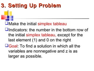 3. Setting Up Problem3. Setting Up Problem
Make the initial simplex tableau
Indicators: the number in the bottom row of
the initial simplex tableau, except for the
last element (1) and 0 on the right
Goal: To find a solution in which all the
variables are nonnegative and z is as
larger as possible.
 