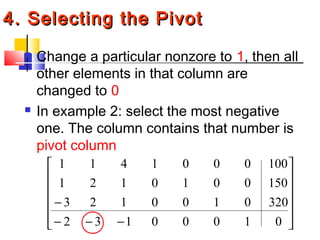 4. Selecting the Pivot4. Selecting the Pivot
 Change a particular nonzore to 1, then all
other elements in that column are
changed to 0
 In example 2: select the most negative
one. The column contains that number is
pivot column












−−−
−
01000132
3200100123
1500010121
1000001411
 