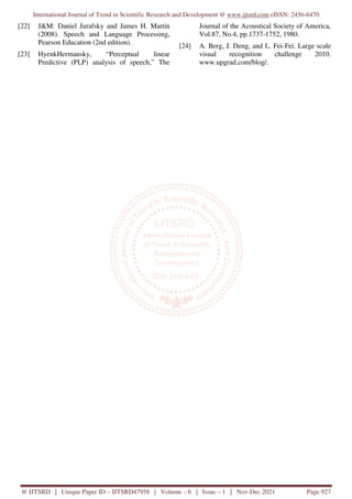 International Journal of Trend in Scientific Research and Development @ www.ijtsrd.com eISSN: 2456-6470
@ IJTSRD | Unique Paper ID – IJTSRD47958 | Volume – 6 | Issue – 1 | Nov-Dec 2021 Page 927
[22] J&M: Daniel Jurafsky and James H. Martin
(2008). Speech and Language Processing,
Pearson Education (2nd edition).
[23] HyenkHermansky, “Perceptual linear
Predictive (PLP) analysis of speech,” The
Journal of the Acoustical Society of America,
Vol.87, No.4, pp.1737-1752, 1980.
[24] A. Berg, J. Deng, and L. Fei-Fei. Large scale
visual recognition challenge 2010.
www.upgrad.com/blog/.
 