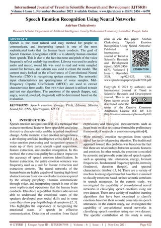 International Journal of Trend in Scientific Research and Development (IJTSRD)
Volume 6 Issue 1, November-December 2021 Available Online: www.ijtsrd.com e-ISSN: 2456 – 6470
@ IJTSRD | Unique Paper ID – IJTSRD47958 | Volume – 6 | Issue – 1 | Nov-Dec 2021 Page 922
Speech Emotion Recognition Using Neural Networks
Anirban Chakraborty
Research Scholar, Department of Artificial Intelligence, Lovely Professional University, Jalandhar, Punjab, India
ABSTRACT
Speech is the most natural and easy method for people to
communicate, and interpreting speech is one of the most
sophisticated tasks that the human brain conducts. The goal of
Speech Emotion Recognition (SER) is to identify human emotion
from speech. This is due to the fact that tone and pitch of the voice
frequently reflect underlying emotions. Librosa was used to analyse
audio and music, sound file was used to read and write sampled
sound file formats, and sklearn was used to create the model. The
current study looked on the effectiveness of Convolutional Neural
Networks (CNN) in recognising spoken emotions. The networks'
input characteristics are spectrograms of voice samples. Mel-
Frequency Cepstral Coefficients (MFCC) are used to extract
characteristics from audio. Our own voice dataset is utilised to train
and test our algorithms. The emotions of the speech (happy, sad,
angry, neutral, shocked, disgusted) will be determined based on the
evaluation.
KEYWORDS: Speech emotion, Energy, Pitch, Librosa, Sklearn,
Sound file, CNN, Spectrogram, MFCC
How to cite this paper: Anirban
Chakraborty "Speech Emotion
Recognition Using Neural Networks"
Published in
International
Journal of Trend in
Scientific Research
and Development
(ijtsrd), ISSN: 2456-
6470, Volume-6 |
Issue-1, December
2021, pp.922-927, URL:
www.ijtsrd.com/papers/ijtsrd47958.pdf
Copyright © 2021 by author(s) and
International Journal of Trend in
Scientific Research and Development
Journal. This is an
Open Access article
distributed under the
terms of the Creative Commons
Attribution License (CC BY 4.0)
(http://creativecommons.org/licenses/by/4.0)
I. INTRODUCTION
Speech emotion recognition (SER) is a technique that
extracts emotional features from speech by analysing
distinctive characteristics and the acquired emotional
change. At the moment, voice emotion recognition is
a developing artificial intelligence cross-field [1]. A
voice emotion processing and recognition system is
made up of three parts: speech signal acquisition,
feature extraction, and emotion recognition. In this
method, the extraction quality has a direct impact on
the accuracy of speech emotion identification. In
feature extraction, the entire emotion sentence was
frequently used as a unit for feature extraction and
extraction contents. The neural networks of the
human brain are highly capable of learning high-level
abstract notions from low-level information acquired
by the sensory periphery. Humans communicate
through voice, and interpreting speech is one of the
most sophisticated operations that the human brain
conducts. It has been argued that children who are not
able to understand the emotional states of the
speakers developed poor social skills and in some
cases they show psychopathological symptoms [2, 3].
This highlights the importance of recognizing the
emotional states of speech in effective
communication. Detection of emotion from facial
expressions and biological measurements such as
heart beats or skin resistance formed the preliminary
framework of research in emotion recognition[4].
More recently, emotion recognition from speech
signal has received growing attention. The traditional
approach toward this problem was based on the fact
that there are relationships between acoustic features
and emotion. In other words, the emotion is encoded
by acoustic and prosodic correlates of speech signals
such as speaking rate, intonation, energy, formant
frequencies, fundamental frequency (pitch), intensity
(loudness), duration (length), and spectral
characteristic (timbre) [5, 6]. There are a variety of
machine learning algorithms that have been examined
to classify emotions based on their acoustic correlates
in speech utterances. In the current study, we
investigated the capability of convolutional neural
networks in classifying speech emotions using our
own dataset. There are a variety of machine learning
algorithms that have been examined to classify
emotions based on their acoustic correlates in speech
utterances. In the current study, we investigated the
capability of convolutional neural networks in
classifying speech emotions using our own dataset.
The specific contribution of this study is using
IJTSRD47958
 