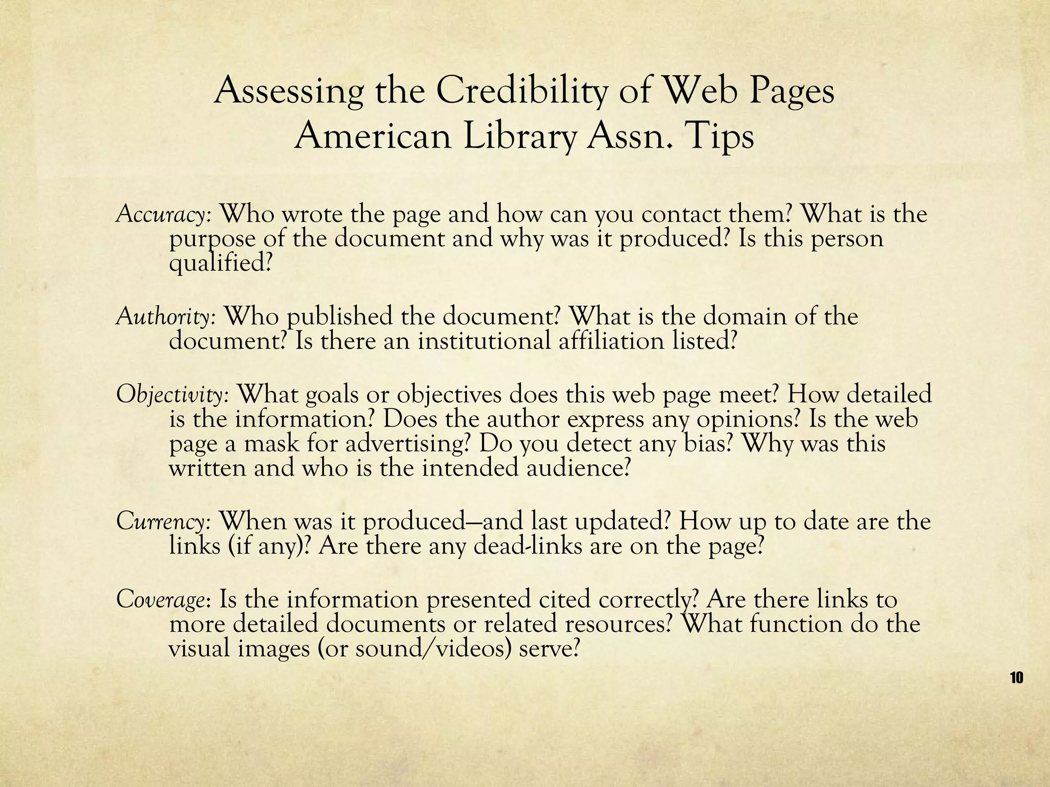 Assessing the Credibility of Web Pages American Library Assn. Tips Accuracy:  Who wrote the page and how can you contact them? What is the purpose of the document and why was it produced? Is this person qualified? Authority:  Who published the document? What is the domain of the document? Is there an institutional affiliation listed?  Objectivity:  What goals or objectives does this web page meet? How detailed is the information? Does the author express any opinions? Is the web page a mask for advertising? Do you detect any bias? Why was this written and who is the intended audience?  Currency:  When was it produced—and last updated? How up to date are the links (if any)? Are there any dead-links are on the page?  Coverage : Is the information presented cited correctly? Are there links to more detailed documents or related resources? What function do the visual images (or sound/videos) serve? 