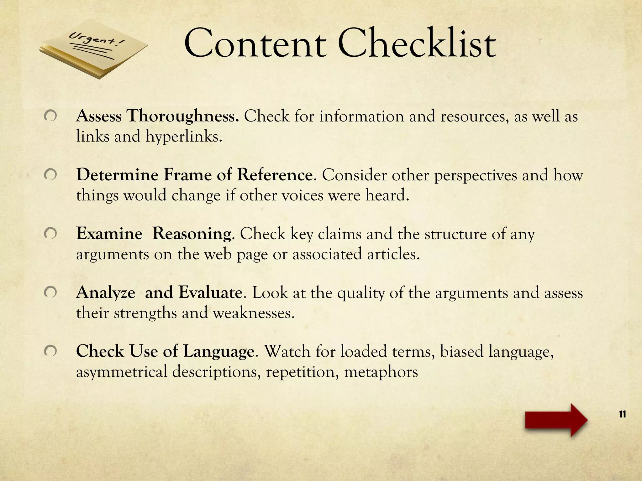 Content Checklist Assess Thoroughness .  Check for information and resources, as well as links and hyperlinks. Determine Frame of Reference .  Consider other perspectives and how things would change if other voices were heard. Examine  Reasoning . Check key claims and the structure of any arguments on the web page or associated articles.  Analyze  and Evaluate .  Look at the quality of the arguments and assess their strengths and weaknesses. Check Use of Language .  Watch for loaded terms, biased language, asymmetrical descriptions, repetition, metaphors 