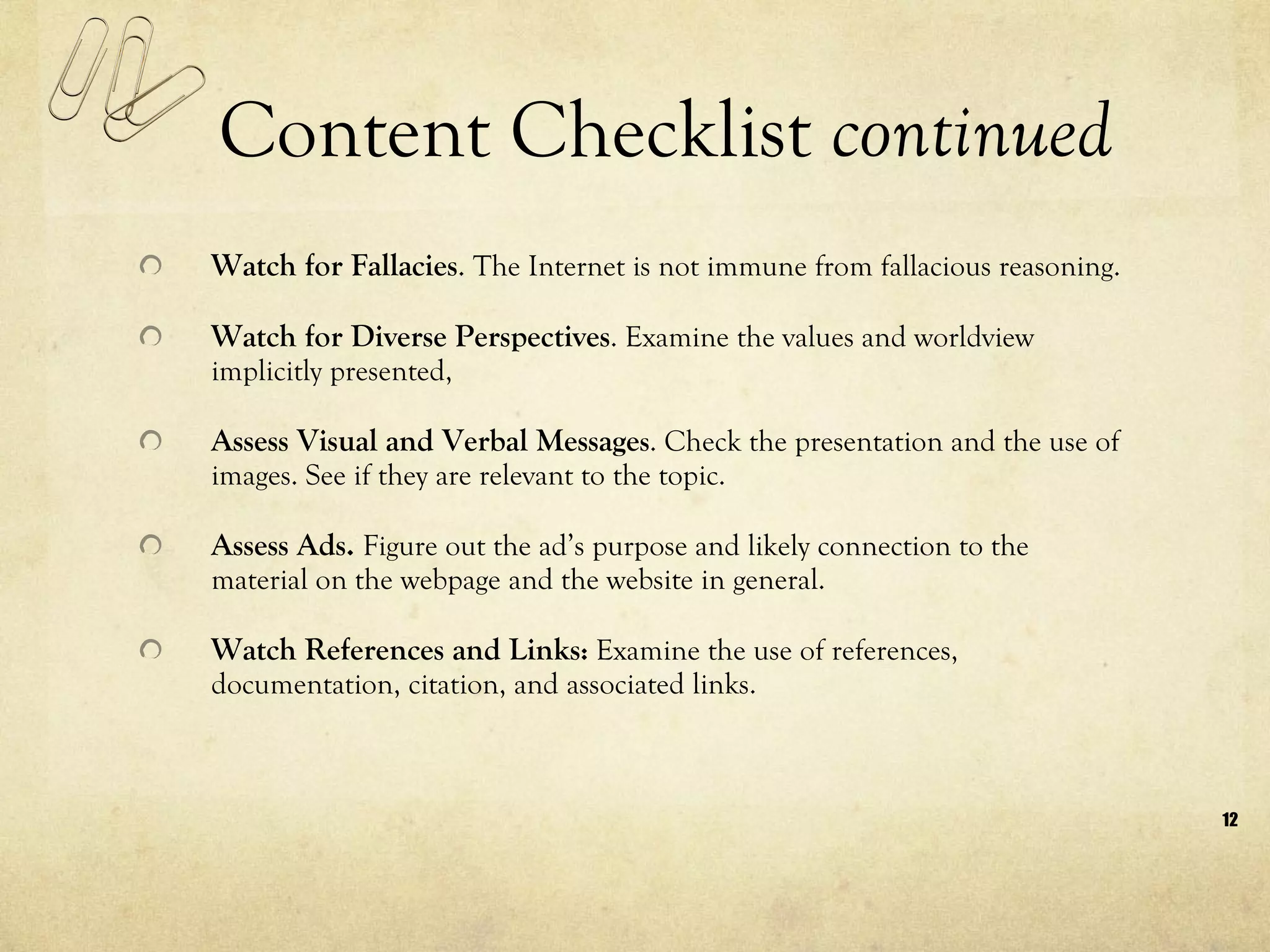 Content Checklist  continued Watch for Fallacies .  The Internet is not immune from fallacious reasoning.  Watch for Diverse Perspectives . Examine the values and worldview implicitly presented,  Assess Visual and Verbal Message s . Check the presentation and the use of images. See if they are relevant to the topic. Assess Ads.  Figure out the ad’s purpose and likely connection to the material on the webpage and the website in general.  Watch References and Links :  Examine the use of references, documentation, citation, and associated links. 