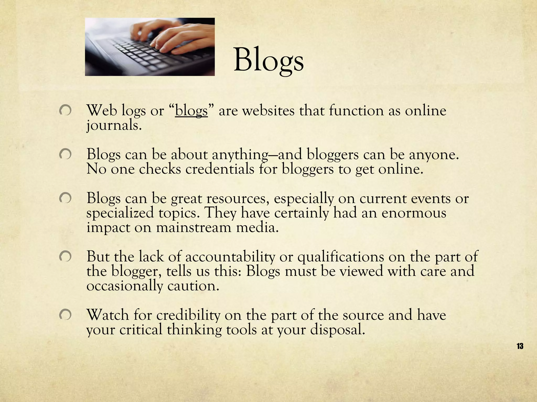 Blogs Web logs or “ blogs ” are websites that function as online journals.  Blogs can be about anything—and bloggers can be anyone. No one checks credentials for bloggers to get online.  Blogs can be great resources, especially on current events or specialized topics. They have certainly had an enormous impact on mainstream media.  But the lack of accountability or qualifications on the part of the blogger, tells us this: Blogs must be viewed with care and occasionally caution.  Watch for credibility on the part of the source and have your critical thinking tools at your disposal.  