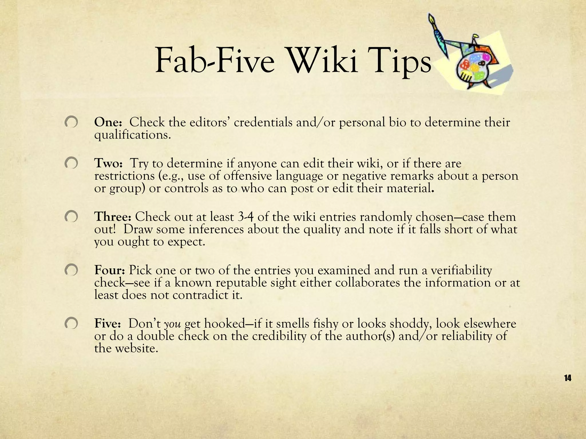 Fab-Five Wiki Tips One:  Check the editors’ credentials and/or personal bio to determine their qualifications. Two:  Try to determine if anyone can edit their wiki, or if there are restrictions (e.g., use of offensive language or negative remarks about a person or group) or controls as to who can post or edit their material . Three:  Check out at least 3-4 of the wiki entries randomly chosen—case them out!  Draw some inferences about the quality and note if it falls short of what you ought to expect. Four:  Pick one or two of the entries you examined and run a verifiability check—see if a known reputable sight either collaborates the information or at least does not contradict it. Five:  Don’t  you  get hooked—if it smells fishy or looks shoddy, look elsewhere or do a double check on the credibility of the author(s) and/or reliability of the website. 