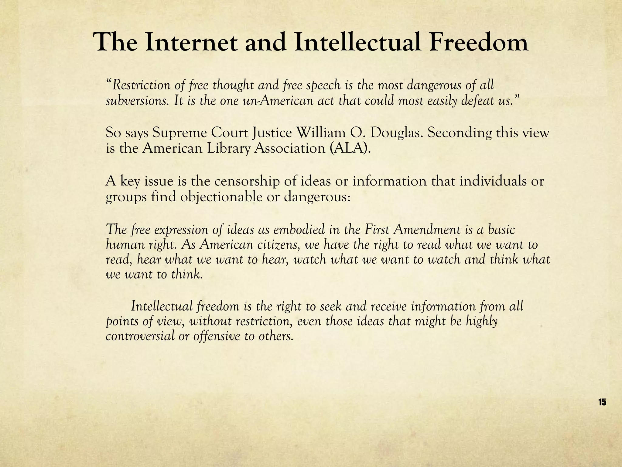 The Internet and Intellectual Freedom “ Restriction of free thought and free speech is the most dangerous of all subversions. It is the one un-American act that could most easily defeat us.”  So says Supreme Court Justice William O. Douglas. Seconding this view is the American Library Association (ALA).  A key issue is the censorship of ideas or information that individuals or groups find objectionable or dangerous: The free expression of ideas as embodied in the First Amendment is a basic human right. As American citizens, we have the right to read what we want to read, hear what we want to hear, watch what we want to watch and think what we want to think.  Intellectual freedom is the right to seek and receive information from all points of view, without restriction, even those ideas that might be highly controversial or offensive to others.  