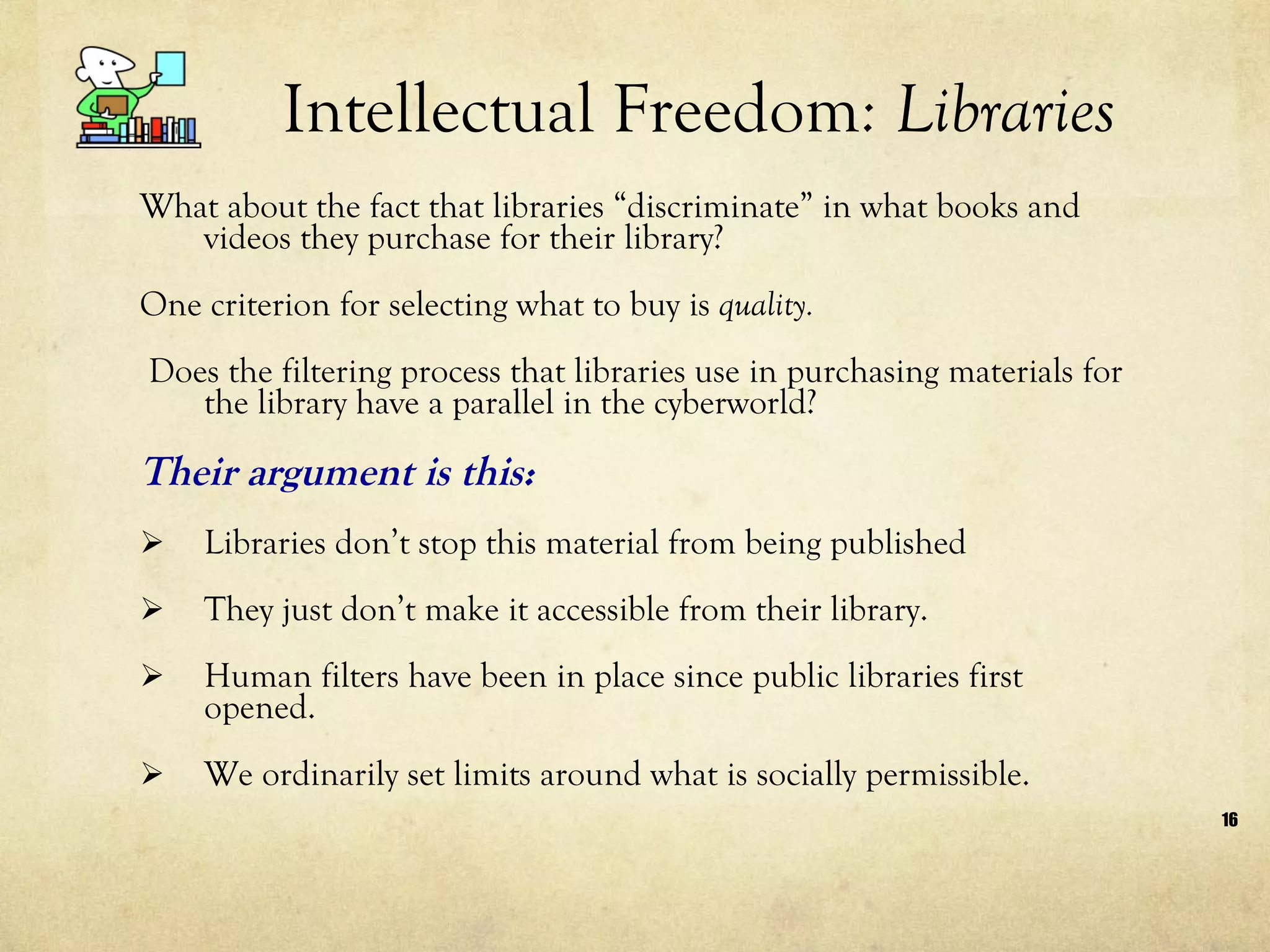 Intellectual Freedom : Libraries What about the fact that libraries “discriminate” in what books and videos they purchase for their library?  One criterion for selecting what to buy is  quality. Does the filtering process that libraries use in purchasing materials for the library have a parallel in the cyberworld?  Their argument is this:  Libraries don’t stop this material from being published They just don’t make it accessible from their library. Human filters have been in place since public libraries first opened.  We ordinarily set limits around what is socially permissible.  