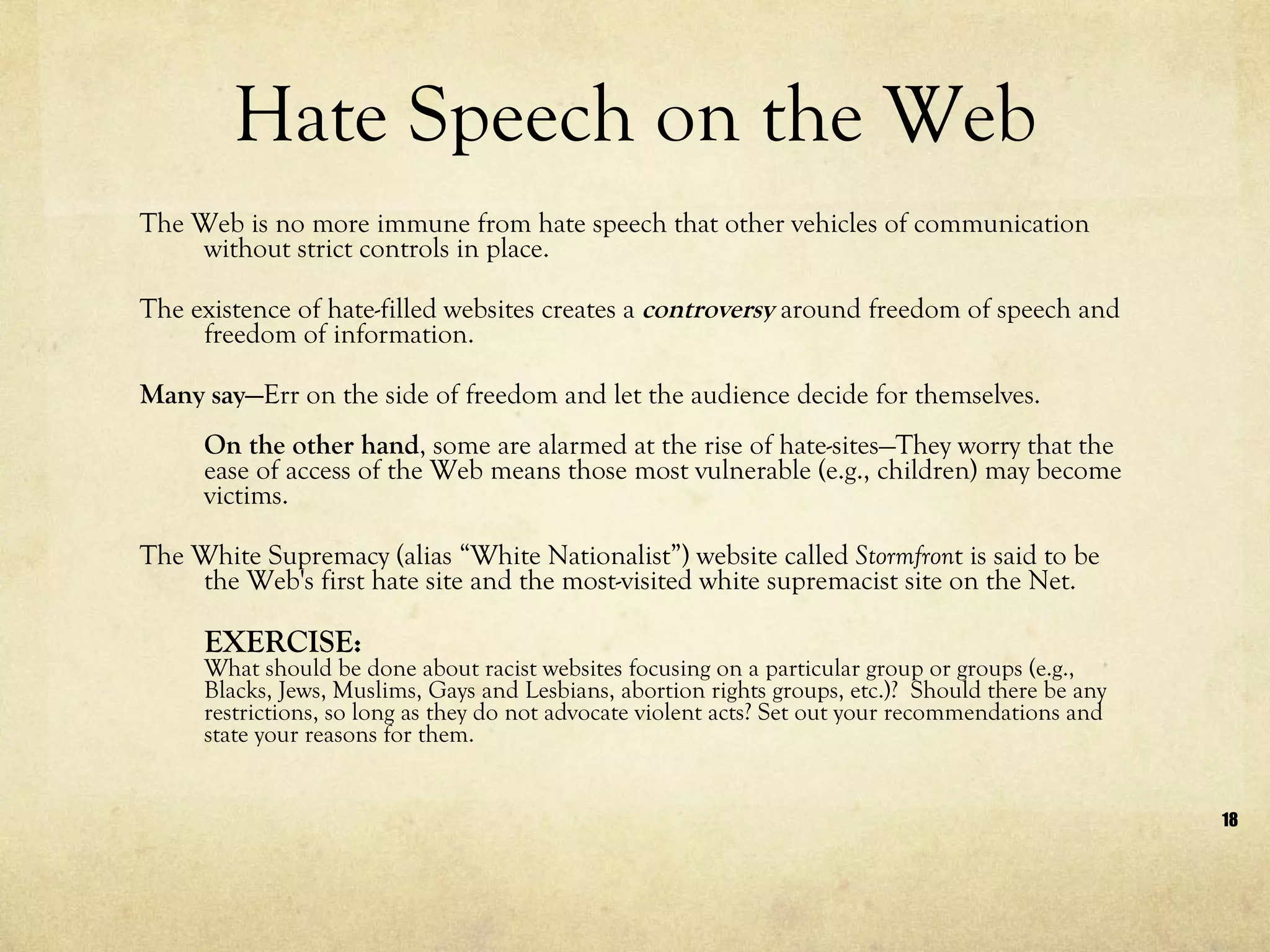 Hate Speech on the Web The Web is no more immune from hate speech that other vehicles of communication without strict controls in place.  The existence of hate-filled websites creates a  controversy  around freedom of speech and freedom of information.  Many say— Err on the side of freedom and let the audience decide for themselves.  On the other hand , some are alarmed at the rise of hate-sites—They worry that the ease of access of the Web means those most vulnerable (e.g., children) may become victims. The White Supremacy (alias “White Nationalist”) website called  Stormfron t is said to be the Web's first hate site and the most-visited white supremacist site on the Net.  EXERCISE:  What should be done about racist websites focusing on a particular group or groups (e.g., Blacks, Jews, Muslims, Gays and Lesbians, abortion rights groups, etc.)?  Should there be any restrictions, so long as they do not advocate violent acts? Set out your recommendations and state your reasons for them. 