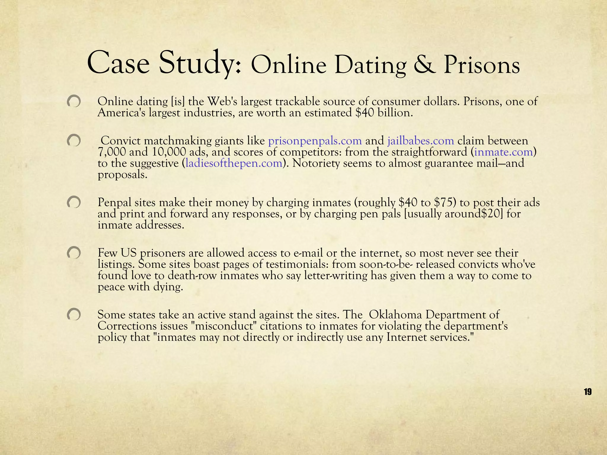 Online dating [is] the Web's largest trackable source of consumer dollars. Prisons, one of America's largest industries, are worth an estimated $40 billion.  Convict matchmaking giants like  prisonpenpals.com  and  jailbabes.com  claim between 7,000 and 10,000 ads, and scores of competitors: from the straightforward ( inmate.com ) to the suggestive ( ladiesofthepen.com ). Notoriety seems to almost guarantee mail—and proposals.   Penpal sites make their money by charging inmates (roughly $40 to $75) to post their ads and print and forward any responses, or by charging pen pals [usually around$20] for inmate addresses.  Few US prisoners are allowed access to e-mail or the internet, so most never see their listings. Some sites boast pages of testimonials: from soon-to-be- released convicts who've found love to death-row inmates who say letter-writing has given them a way to come to peace with dying. Some states take an active stand against the sites. The  Oklahoma Department of Corrections issues "misconduct" citations to inmates for violating the department's policy that "inmates may not directly or indirectly use any Internet services."  Case Study:  Online Dating & Prisons 
