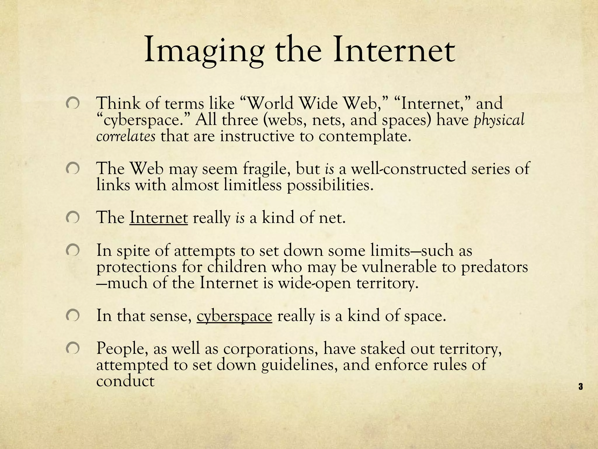 Imaging the Internet Think of terms like “World Wide Web,” “Internet,” and “cyberspace.” All three (webs, nets, and spaces) have  physical correlates  that are instructive to contemplate.  The Web may seem fragile, but  is  a well-constructed series of links with almost limitless possibilities.  The  Internet  really  is  a kind of net.  In spite of attempts to set down some limits—such as protections for children who may be vulnerable to predators—much of the Internet is wide-open territory.  In that sense,  cyberspace  really is a kind of space.  People, as well as corporations, have staked out territory, attempted to set down guidelines, and enforce rules of conduct  