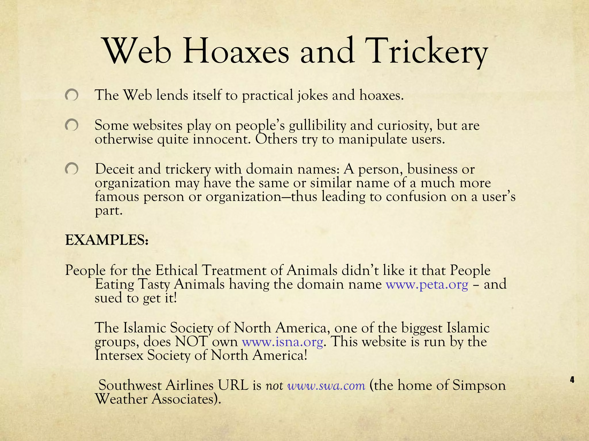 Web Hoaxes and Trickery The Web lends itself to practical jokes and hoaxes.  Some websites play on people’s gullibility and curiosity, but are otherwise quite innocent. Others try to manipulate users. Deceit and trickery with domain names: A person, business or organization may have the same or similar name of a much more famous person or organization—thus leading to confusion on a user’s part. EXAMPLES: People for the Ethical Treatment of Animals didn’t like it that People Eating Tasty Animals having the domain name  www.peta.org  – and sued to get it!  The Islamic Society of North America, one of the biggest Islamic groups, does NOT own  www.isna.org . This website is run by the Intersex Society of North America!   Southwest Airlines URL is  not  www.swa.com  (the home of Simpson Weather Associates).  