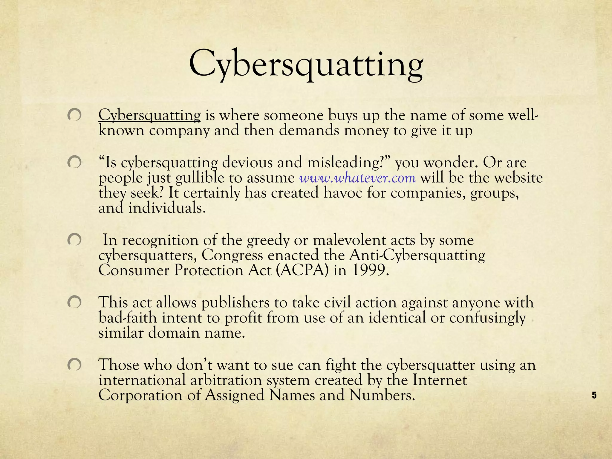 Cybersquatting Cybersquatting  is where someone buys up the name of some well-known company and then demands money to give it up  “ Is cybersquatting devious and misleading?” you wonder. Or are people just gullible to assume  www.whatever.com  will be the website they seek? It certainly has created havoc for companies, groups, and individuals. In recognition of the greedy or malevolent acts by some cybersquatters, Congress enacted the Anti-Cybersquatting Consumer Protection Act (ACPA) in 1999.  This act allows publishers to take civil action against anyone with bad-faith intent to profit from use of an identical or confusingly similar domain name. Those who don’t want to sue can fight the cybersquatter using an international arbitration system created by the Internet Corporation of Assigned Names and Numbers. 