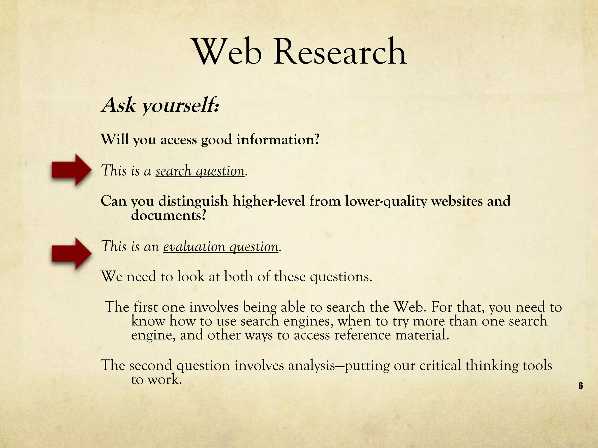 Web Research Ask yourself:  Will you access good information? This is a  search question . Can you distinguish higher-level from lower-quality websites and documents? This is an  evaluation question . We need to look at both of these questions. The first one involves being able to search the Web. For that, you need to know how to use search engines, when to try more than one search engine, and other ways to access reference material.  The second question involves analysis—putting our critical thinking tools to work. 