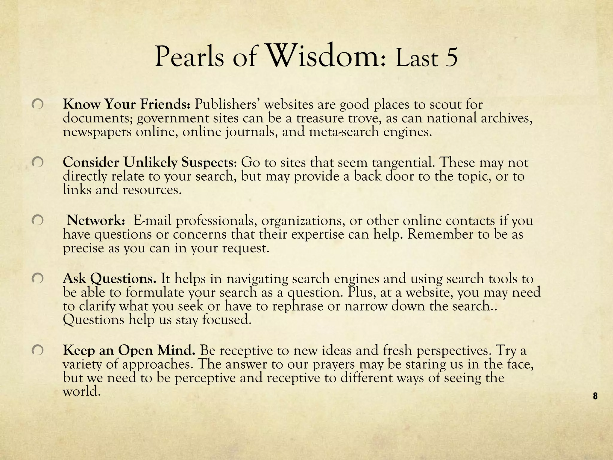 Pearls of  Wisdom :  Last 5 Know Your Friends:  Publishers’ websites are good places to scout for documents; government sites can be a treasure trove, as can national archives, newspapers online, online journals, and meta-search engines.  Consider Unlikely Suspects : Go to sites that seem tangential. These may not directly relate to your search, but may provide a back door to the topic, or to links and resources.   Network:  E-mail professionals, organizations, or other online contacts if you have questions or concerns that their expertise can help. Remember to be as precise as you can in your request.  Ask Questions.  It helps in navigating search engines and using search tools to be able to formulate your search as a question. Plus, at a website, you may need to clarify what you seek or have to rephrase or narrow down the search.. Questions help us stay focused.   Keep an Open Mind.  Be receptive to new ideas and fresh perspectives. Try a variety of approaches. The answer to our prayers may be staring us in the face, but we need to be perceptive and receptive to different ways of seeing the world.  