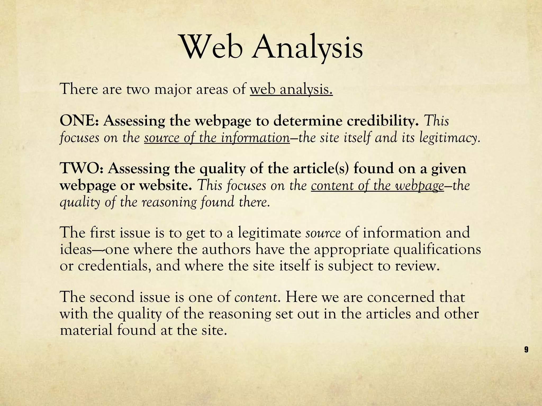 Web Analysis There are two major areas of  web analysis. ONE: Assessing the webpage to determine credibility.  This focuses on the  source of the information —the site itself and its legitimacy. TWO: Assessing the quality of the article(s) found on a given webpage or website.  This focuses on the  content of the webpage —the quality of the reasoning found there. The first issue is to get to a legitimate  source  of information and ideas—-one where the authors have the appropriate qualifications or credentials, and where the site itself is subject to review.  The second issue is one of  content . Here we are concerned that with the quality of the reasoning set out in the articles and other material found at the site. 