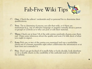 Fab-Five Wiki Tips One:  Check the editors’ credentials and/or personal bio to determine their qualifications. Two:  Try to determine if anyone can edit their wiki, or if there are restrictions (e.g., use of offensive language or negative remarks about a person or group) or controls as to who can post or edit their material . Three:  Check out at least 3-4 of the wiki entries randomly chosen—case them out!  Draw some inferences about the quality and note if it falls short of what you ought to expect. Four:  Pick one or two of the entries you examined and run a verifiability check—see if a known reputable sight either collaborates the information or at least does not contradict it. Five:  Don’t  you  get hooked—if it smells fishy or looks shoddy, look elsewhere or do a double check on the credibility of the author(s) and/or reliability of the website. 