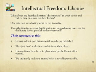 Intellectual Freedom : Libraries What about the fact that libraries “discriminate” in what books and videos they purchase for their library?  One criterion for selecting what to buy is  quality. Does the filtering process that libraries use in purchasing materials for the library have a parallel in the cyberworld?  Their argument is this:  Libraries don’t stop this material from being published They just don’t make it accessible from their library. Human filters have been in place since public libraries first opened.  We ordinarily set limits around what is socially permissible.  