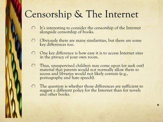 Censorship & The Internet It’s interesting to consider the censorship of the Internet alongside censorship of books.  Obviously there are many similarities, but there are some key differences too.  One key difference is how easy it is to access Internet sites in the privacy of your own room.  Thus, unsupervised children may come upon (or seek out) material that parents would not normally allow them to access and libraries would not likely contain (e.g., pornography and hate speech).  The question is whether those differences are sufficient to suggest a different policy for the Internet than for novels and other books.  
