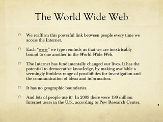 The World Wide Web We reaffirm this powerful link between people every time we access the Internet. Each “ www ” we type reminds us that we are inextricably bound to one another in the  W orld  W ide  W eb.  The Internet has fundamentally changed our lives. It has the potential to democratize knowledge, by making available a seemingly limitless range of possibilities for investigation and the communication of ideas and information.  It has no geographic boundaries. And lots of people use it!  In 2009 there were 199 million Internet users in the U.S., according to Pew Research Center. 