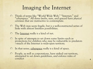 Imaging the Internet Think of terms like “World Wide Web,” “Internet,” and “cyberspace.” All three (webs, nets, and spaces) have  physical correlates  that are instructive to contemplate.  The Web may seem fragile, but  is  a well-constructed series of links with almost limitless possibilities.  The  Internet  really  is  a kind of net.  In spite of attempts to set down some limits—such as protections for children who may be vulnerable to predators—much of the Internet is wide-open territory.  In that sense,  cyberspace  really is a kind of space.  People, as well as corporations, have staked out territory, attempted to set down guidelines, and enforce rules of conduct  