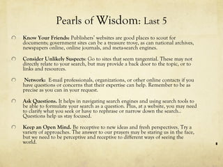Pearls of  Wisdom :  Last 5 Know Your Friends:  Publishers’ websites are good places to scout for documents; government sites can be a treasure trove, as can national archives, newspapers online, online journals, and meta-search engines.  Consider Unlikely Suspects : Go to sites that seem tangential. These may not directly relate to your search, but may provide a back door to the topic, or to links and resources.   Network:  E-mail professionals, organizations, or other online contacts if you have questions or concerns that their expertise can help. Remember to be as precise as you can in your request.  Ask Questions.  It helps in navigating search engines and using search tools to be able to formulate your search as a question. Plus, at a website, you may need to clarify what you seek or have to rephrase or narrow down the search.. Questions help us stay focused.   Keep an Open Mind.  Be receptive to new ideas and fresh perspectives. Try a variety of approaches. The answer to our prayers may be staring us in the face, but we need to be perceptive and receptive to different ways of seeing the world.  