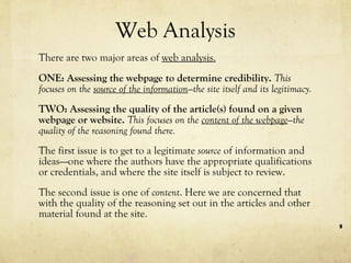 Web Analysis There are two major areas of  web analysis. ONE: Assessing the webpage to determine credibility.  This focuses on the  source of the information —the site itself and its legitimacy. TWO: Assessing the quality of the article(s) found on a given webpage or website.  This focuses on the  content of the webpage —the quality of the reasoning found there. The first issue is to get to a legitimate  source  of information and ideas—-one where the authors have the appropriate qualifications or credentials, and where the site itself is subject to review.  The second issue is one of  content . Here we are concerned that with the quality of the reasoning set out in the articles and other material found at the site. 