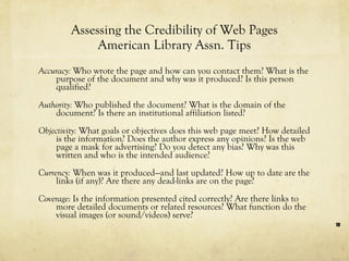 Assessing the Credibility of Web Pages American Library Assn. Tips Accuracy:  Who wrote the page and how can you contact them? What is the purpose of the document and why was it produced? Is this person qualified? Authority:  Who published the document? What is the domain of the document? Is there an institutional affiliation listed?  Objectivity:  What goals or objectives does this web page meet? How detailed is the information? Does the author express any opinions? Is the web page a mask for advertising? Do you detect any bias? Why was this written and who is the intended audience?  Currency:  When was it produced—and last updated? How up to date are the links (if any)? Are there any dead-links are on the page?  Coverage : Is the information presented cited correctly? Are there links to more detailed documents or related resources? What function do the visual images (or sound/videos) serve? 