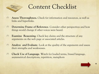 Content Checklist Assess Thoroughness .  Check for information and resources, as well as links and hyperlinks. Determine Frame of Reference .  Consider other perspectives and how things would change if other voices were heard. Examine  Reasoning . Check key claims and the structure of any arguments on the web page or associated articles.  Analyze  and Evaluate .  Look at the quality of the arguments and assess their strengths and weaknesses. Check Use of Language .  Watch for loaded terms, biased language, asymmetrical descriptions, repetition, metaphors 