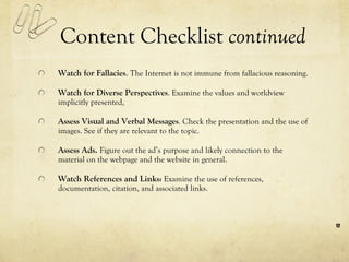 Content Checklist  continued Watch for Fallacies .  The Internet is not immune from fallacious reasoning.  Watch for Diverse Perspectives . Examine the values and worldview implicitly presented,  Assess Visual and Verbal Message s . Check the presentation and the use of images. See if they are relevant to the topic. Assess Ads.  Figure out the ad’s purpose and likely connection to the material on the webpage and the website in general.  Watch References and Links :  Examine the use of references, documentation, citation, and associated links. 