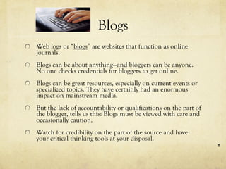 Blogs Web logs or “ blogs ” are websites that function as online journals.  Blogs can be about anything—and bloggers can be anyone. No one checks credentials for bloggers to get online.  Blogs can be great resources, especially on current events or specialized topics. They have certainly had an enormous impact on mainstream media.  But the lack of accountability or qualifications on the part of the blogger, tells us this: Blogs must be viewed with care and occasionally caution.  Watch for credibility on the part of the source and have your critical thinking tools at your disposal.  