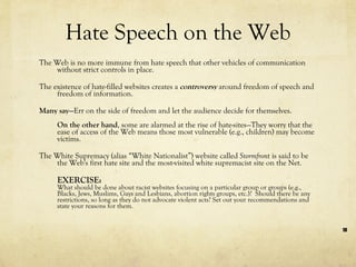 Hate Speech on the Web The Web is no more immune from hate speech that other vehicles of communication without strict controls in place.  The existence of hate-filled websites creates a  controversy  around freedom of speech and freedom of information.  Many say— Err on the side of freedom and let the audience decide for themselves.  On the other hand , some are alarmed at the rise of hate-sites—They worry that the ease of access of the Web means those most vulnerable (e.g., children) may become victims. The White Supremacy (alias “White Nationalist”) website called  Stormfron t is said to be the Web's first hate site and the most-visited white supremacist site on the Net.  EXERCISE:  What should be done about racist websites focusing on a particular group or groups (e.g., Blacks, Jews, Muslims, Gays and Lesbians, abortion rights groups, etc.)?  Should there be any restrictions, so long as they do not advocate violent acts? Set out your recommendations and state your reasons for them. 