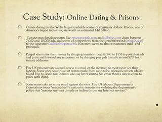 Online dating [is] the Web's largest trackable source of consumer dollars. Prisons, one of America's largest industries, are worth an estimated $40 billion.  Convict matchmaking giants like  prisonpenpals.com  and  jailbabes.com  claim between 7,000 and 10,000 ads, and scores of competitors: from the straightforward ( inmate.com ) to the suggestive ( ladiesofthepen.com ). Notoriety seems to almost guarantee mail—and proposals.   Penpal sites make their money by charging inmates (roughly $40 to $75) to post their ads and print and forward any responses, or by charging pen pals [usually around$20] for inmate addresses.  Few US prisoners are allowed access to e-mail or the internet, so most never see their listings. Some sites boast pages of testimonials: from soon-to-be- released convicts who've found love to death-row inmates who say letter-writing has given them a way to come to peace with dying. Some states take an active stand against the sites. The  Oklahoma Department of Corrections issues "misconduct" citations to inmates for violating the department's policy that "inmates may not directly or indirectly use any Internet services."  Case Study:  Online Dating & Prisons 