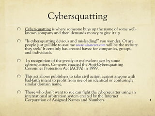 Cybersquatting Cybersquatting  is where someone buys up the name of some well-known company and then demands money to give it up  “ Is cybersquatting devious and misleading?” you wonder. Or are people just gullible to assume  www.whatever.com  will be the website they seek? It certainly has created havoc for companies, groups, and individuals. In recognition of the greedy or malevolent acts by some cybersquatters, Congress enacted the Anti-Cybersquatting Consumer Protection Act (ACPA) in 1999.  This act allows publishers to take civil action against anyone with bad-faith intent to profit from use of an identical or confusingly similar domain name. Those who don’t want to sue can fight the cybersquatter using an international arbitration system created by the Internet Corporation of Assigned Names and Numbers. 