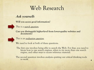 Web Research Ask yourself:  Will you access good information? This is a  search question . Can you distinguish higher-level from lower-quality websites and documents? This is an  evaluation question . We need to look at both of these questions. The first one involves being able to search the Web. For that, you need to know how to use search engines, when to try more than one search engine, and other ways to access reference material.  The second question involves analysis—putting our critical thinking tools to work. 