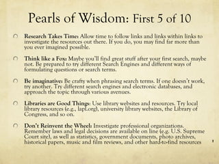 Pearls of Wisdom:  First 5 of 10   Research Takes Time:  Allow time to follow links and links within links to investigate the resources out there. If you do, you may find far more than you ever imagined possible. Think like a Fox:  Maybe you’ll find great stuff after your first search, maybe not. Be prepared to try different Search Engines and different ways of formulating questions or search terms.  Be imaginative:  Be crafty when phrasing search terms. If one doesn’t work, try another. Try different search engines and electronic databases, and  approach the topic through various avenues. Libraries are Good Things : Use library websites and resources. Try local library resources (e.g., lapl.org), university library websites, the Library of Congress, and so on. Don’t Reinvent the Wheel:  Investigate professional organizations. Remember laws and legal decisions are available on line (e.g. U.S. Supreme Court site), as well as statistics, government documents, photo archives, historical papers, music and film reviews, and other hard-to-find resources 