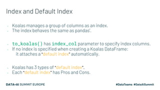 Index and Default Index
- Koalas manages a group of columns as an index.
- The index behaves the same as pandas’.
- to_koa...