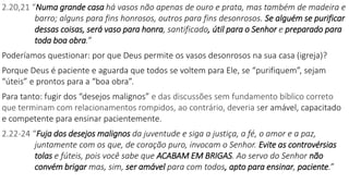 2.20,21 “Numa grande casa há vasos não apenas de ouro e prata, mas também de madeira e
barro; alguns para fins honrosos, outros para fins desonrosos. Se alguém se purificar
dessas coisas, será vaso para honra, santificado, útil para o Senhor e preparado para
toda boa obra.”
Poderíamos questionar: por que Deus permite os vasos desonrosos na sua casa (igreja)?
Porque Deus é paciente e aguarda que todos se voltem para Ele, se “purifiquem”, sejam
“úteis” e prontos para a “boa obra”.
Para tanto: fugir dos “desejos malignos” e das discussões sem fundamento bíblico correto
que terminam com relacionamentos rompidos, ao contrário, deveria ser amável, capacitado
e competente para ensinar pacientemente.
2.22-24 “Fuja dos desejos malignos da juventude e siga a justiça, a fé, o amor e a paz,
juntamente com os que, de coração puro, invocam o Senhor. Evite as controvérsias
tolas e fúteis, pois você sabe que ACABAM EM BRIGAS. Ao servo do Senhor não
convém brigar mas, sim, ser amável para com todos, apto para ensinar, paciente.”
 