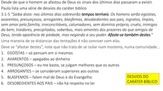 Desde de que o homem se afastou de Deus os sinais dos últimos dias passaram a existir.
Paulo lista uma série de desvios do caráter biblico
3.1-5 “Saiba disto: nos últimos dias sobrevirão tempos terríveis. Os homens serão egoístas,
avarentos, presunçosos, arrogantes, blasfemos, desobedientes aos pais, ingratos, ímpios,
sem amor pela família, irreconciliáveis, caluniadores, sem domínio próprio, cruéis, inimigos
do bem, traidores, precipitados, soberbos, mais amantes dos prazeres do que amigos de
Deus, tendo aparência de piedade, mas negando o seu poder. Afaste-se também destes.”
Uma maneira de se distanciar das tentações é não conviver com elas.
Deve se “afastar destes”, note que não trata de se isolar num mosteiro, numa comunidade…
1. EGOÍSTAS – só pensam em si mesmos
2. AVARENTOS – apegados ao dinheiro
3. PRESUNÇOSOS – eu me basto, se julgam melhores que os outros
4. ARROGANTES – se consideram superiores aos outros
5. BLASFEMOS – falam mal de Deus e do Evangelho
6. DESOBEDIENTES AOS PAIS – não há respeito no lar
DESVIOS DO
CARÁTER BÍBLICO
 