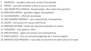 7. INGRATOS – recebem tudo como se lhes fosse devido
8. ÍMPIOS – que são contrários a Deus e sua Lei, injustos
9. SEM AMOR PELA FAMÍLIA– desafeiçoados, não cuidam dos parentes
10. IRRECONCILIÁVEIS – guardam mágoa, não perdoam
11. CALUNIADORES – difamam as pessoas
12. SEM DOMÍNIO PRÓPRIO – sem autocontrole, intempestivos
13. CRUÉIS – tem prazer em causar sofrimento
14. INIMIGOS DO BEM – fazem de tudo para prejudicar os outros
15. TRAIDORES – sem palavra, infiéis
16. PRECIPITADOS – agem sem pensar nas consequências
17. ORGULHOSOS – tem um conceito exagerado de si mesmo (orgull)
18. AMANTES DOS PRAZERES – suas vidas se resumem em obter prazer em tudo
 
