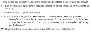  Há pessoas que estudam e não aprendem que são pecadoras e que Jesus as pode salvar.
3.7 “Elas estão sempre aprendendo, mas não conseguem nunca chegar ao conhecimento da
verdade.”
 Não entrar na onda geral, permaneça…
3.14,15 “Quanto a você, porém, permaneça nas coisas que aprendeu e das quais tem
convicção, pois você sabe de quem o aprendeu. Porque desde criança você conhece
as sagradas letras, que são capazes de torná-lo sábio para a salvação mediante a fé
em Cristo Jesus.”
PARTILHA 16: Entrando na onda.....vc acha que a Bíblia deve ser “atualizada”?
 