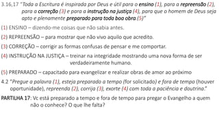3.16,17 “Toda a Escritura é inspirada por Deus e útil para o ensino (1), para a repreensão (2),
para a correção (3) e para a instrução na justiça (4), para que o homem de Deus seja
apto e plenamente preparado para toda boa obra.(5)”
(1) ENSINO – dizendo-me coisas que não sabia antes.
(2) REPREENSÃO – para mostrar que não vivo aquilo que acredito.
(3) CORREÇÃO – corrigir as formas confusas de pensar e me comportar.
(4) INSTRUÇÃO NA JUSTIÇA – treinar na integridade mostrando uma nova forma de ser
verdadeiramente humano.
(5) PREPARADO – capacitado para evangelizar e realizar obras de amor ao próximo
4.2 “Pregue a palavra (1), esteja preparado a tempo (for solicitado) e fora de tempo (houver
oportunidade), repreenda (2), corrija (3), exorte (4) com toda a paciência e doutrina.”
PARTILHA 17: Vc está preparado a tempo e fora de tempo para pregar o Evangelho a quem
não o conhece? O que lhe falta?
 