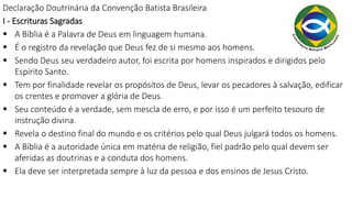 Declaração Doutrinária da Convenção Batista Brasileira
I - Escrituras Sagradas
 A Bíblia é a Palavra de Deus em linguagem humana.
 É o registro da revelação que Deus fez de si mesmo aos homens.
 Sendo Deus seu verdadeiro autor, foi escrita por homens inspirados e dirigidos pelo
Espírito Santo.
 Tem por finalidade revelar os propósitos de Deus, levar os pecadores à salvação, edificar
os crentes e promover a glória de Deus.
 Seu conteúdo é a verdade, sem mescla de erro, e por isso é um perfeito tesouro de
instrução divina.
 Revela o destino final do mundo e os critérios pelo qual Deus julgará todos os homens.
 A Bíblia é a autoridade única em matéria de religião, fiel padrão pelo qual devem ser
aferidas as doutrinas e a conduta dos homens.
 Ela deve ser interpretada sempre à luz da pessoa e dos ensinos de Jesus Cristo.
 