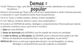 Demas =
popular
4.9,10 “Procure vir logo...pois Demas, amando este mundo, abandonou-me e foi para
Tessalônica...”
Demas é mencionado por Paulo como um de seus cooperadores e, talvez interesses pessoais
o motivaram a ir para Tessalônica (talvez fosse tessalonicense).
Col 4.14 "Lucas, o médico amado, e Demas, enviam saudações."
Fl 1.24 “Marcos, Aristarco, Demas e Lucas, meus cooperadores."
O mundo é um SISTEMA de valores, ideologias e comportamentos influenciados por satanás
e, portanto, contrário a Jesus, assim amar o mundo é:
1. Optar por este SISTEMA.
2. Deixar ser dominado pelo SISTEMA e isso lhe impedir de crescer em santidade.
3. É ceder às ofertas, ou dificuldades, do SISTEMA, assim o texto de Paulo poderia ser lido:
"Demas me abandonou escolhendo fazer o que lhe agradava, ou por temor.“
PARTILHA 18: Como vc acha que a igreja deve discutir, à luz do Evangelho, os valores,
ideologias e comportamentos que vão surgindo na sociedade?
 