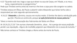 4.13 “Quando você vier, traga a capa que deixei na casa de Carpo, em Trôade, e os meus
livros, especialmente os pergaminhos.”
Pede que Timóteo venha antes do inverno e lhe leve a capa para não congelar na cadeia.
Timóteo estava em Éfeso, daí Paulo o advertir sobre Alexandre que talvez tenha sido o
responsável por este segundo aprisionamento.
4.14,15 “Alexandre, o ferreiro, causou-me muitos males. O Senhor lhe dará a retribuição pelo
que fez. Previna-se contra ele, porque se opôs fortemente às nossas palavras.”
Talvez o mesmo da Associação dos Fabricantes de Ídolos em Éfeso
At 19.24,25,27,33 ”Um ourives chamado Demétrio...disse... há o perigo de nossa profissão
perder sua reputação...Alguns da multidão julgaram que Alexandre era a causa do tumulto..”
Não temos certeza se Timóteo chegou a Roma antes da morte de Paulo.
 