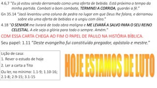 4.6,7 “Eu já estou sendo derramado como uma oferta de bebida. Está próximo o tempo da
minha partida. Combati o bom combate, TERMINEI A CORRIDA, guardei a fé.”
Gn 35.14 “Jacó levantou uma coluna de pedra no lugar em que Deus lhe falara, e derramou
sobre ela uma oferta de bebidas e a ungiu com óleo.”
4.18 “O SENHOR me livrará de toda obra maligna e ME LEVARÁ A SALVO PARA O SEU REINO
CELESTIAL. A ele seja a glória para todo o sempre. Amém.”
COM ESSA CARTA CHEGA AO FIM O PAPEL DE PAULO NA HISTÓRIA BÍBLICA.
Seu papel: 1.11 “Deste evangelho fui constituído pregador, apóstolo e mestre.”
Lição de casa:
1. Rever o estudo de hoje
2. Ler a carta a Tito
Ou ler, no mínimo: 1.1-9; 1.10-16;
2.1-8; 2.9-15; 3.1-15
 