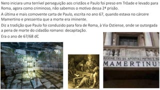 Nero iniciara uma terrível perseguição aos cristãos e Paulo foi preso em Trôade e levado para
Roma, agora como criminoso, não sabemos o motivo dessa 2ª prisão.
A última e mais comovente carta de Paulo, escrita no ano 67, quando estava no cárcere
Mamertino e pressentia que a morte era iminente.
Diz a tradição que Paulo foi conduzido para fora de Roma, à Via Ostiense, onde se outorgada
a pena de morte do cidadão romano: decapitação.
Era o ano de 67/68 dC
2
 