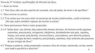 Tema de 2º Timóteo: qualificações do Ministro de Deus
I – Deve ser forte:
1.7 “Pois Deus não nos deu espírito de covardia, mas de poder, de amor e de equilíbrio.”
II - Deve ensinar os outros:
2.2 “E as coisas que me ouviu dizer na presença de muitas testemunhas, confie a homens
fiéis que sejam também capazes de ensinar a outros.”
III– Deve permanecer forte e estar preparado:
3.1-4 “Saiba disto: nos últimos dias sobrevirão tempos terríveis. Os homens serão egoístas,
avarentos, presunçosos, arrogantes, blasfemos, desobedientes aos pais, ingratos,
ímpios, sem amor pela família, irreconciliáveis, caluniadores, sem domínio próprio,
cruéis, inimigos do bem, traidores, precipitados, soberbos, mais amantes dos prazeres
do que amigos de Deus,”
4.2 “Pregue a palavra, esteja preparado a tempo e fora de tempo, repreenda, corrija, exorte
com toda a paciência e doutrina.” 21
 