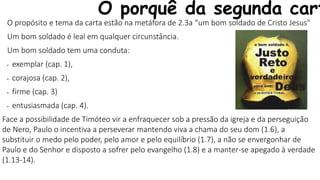 O porquê da segunda cart
O propósito e tema da carta estão na metáfora de 2.3a “um bom soldado de Cristo Jesus"
Um bom soldado é leal em qualquer circunstância.
Um bom soldado tem uma conduta:
• exemplar (cap. 1),
• corajosa (cap. 2),
• firme (cap. 3)
• entusiasmada (cap. 4).
Face a possibilidade de Timóteo vir a enfraquecer sob a pressão da igreja e da perseguição
de Nero, Paulo o incentiva a perseverar mantendo viva a chama do seu dom (1.6), a
substituir o medo pelo poder, pelo amor e pelo equilíbrio (1.7), a não se envergonhar de
Paulo e do Senhor e disposto a sofrer pelo evangelho (1.8) e a manter-se apegado à verdade
(1.13-14).
 