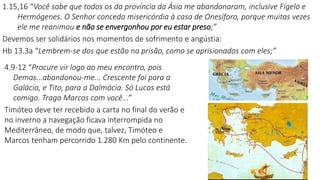 1.15,16 “Você sabe que todos os da província da Ásia me abandonaram, inclusive Fígelo e
Hermógenes. O Senhor conceda misericórdia à casa de Onesíforo, porque muitas vezes
ele me reanimou e não se envergonhou por eu estar preso;”
Devemos ser solidários nos momentos de sofrimento e angústia:
Hb 13.3a “Lembrem-se dos que estão na prisão, como se aprisionados com eles;”
4.9-12 “Procure vir logo ao meu encontro, pois
Demas...abandonou-me... Crescente foi para a
Galácia, e Tito, para a Dalmácia. Só Lucas está
comigo. Traga Marcos com você...”
Timóteo deve ter recebido a carta no final do verão e
no inverno a navegação ficava interrompida no
Mediterrâneo, de modo que, talvez, Timóteo e
Marcos tenham percorrido 1.280 Km pelo continente.
 